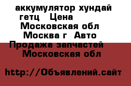 аккумулятор хундай гетц › Цена ­ 1 600 - Московская обл., Москва г. Авто » Продажа запчастей   . Московская обл.